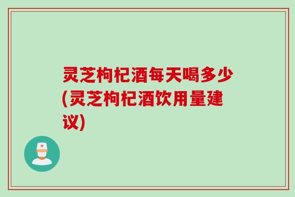 灵芝枸杞酒每天喝多少(灵芝枸杞酒饮用量建议)