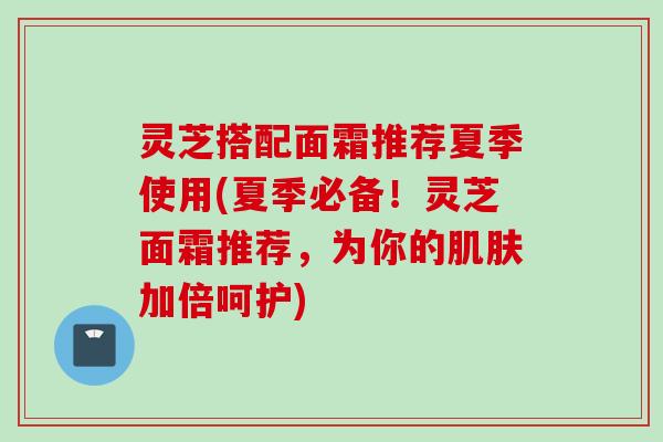 灵芝搭配面霜推荐夏季使用(夏季必备！灵芝面霜推荐，为你的肌肤加倍呵护)