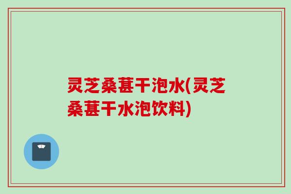 灵芝桑葚干泡水(灵芝桑葚干水泡饮料)