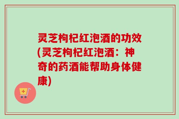 灵芝枸杞红泡酒的功效(灵芝枸杞红泡酒：神奇的药酒能帮助身体健康)