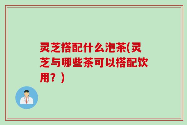 灵芝搭配什么泡茶(灵芝与哪些茶可以搭配饮用？)