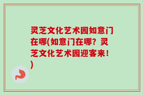 灵芝文化艺术园如意门在哪(如意门在哪？灵芝文化艺术园迎客来！)