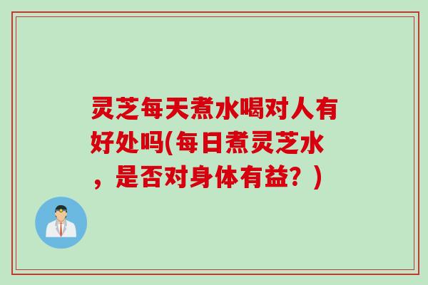 灵芝每天煮水喝对人有好处吗(每日煮灵芝水，是否对身体有益？)