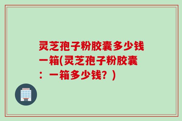 灵芝孢子粉胶囊多少钱一箱(灵芝孢子粉胶囊：一箱多少钱？)