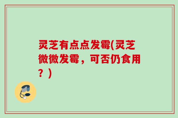 灵芝有点点发霉(灵芝微微发霉，可否仍食用？)