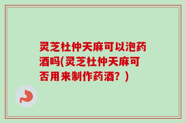 灵芝杜仲天麻可以泡药酒吗(灵芝杜仲天麻可否用来制作药酒？)