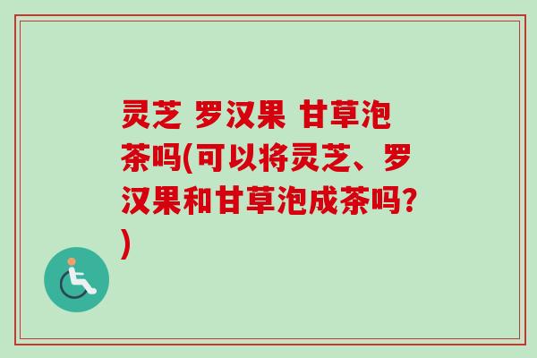 灵芝 罗汉果 甘草泡茶吗(可以将灵芝、罗汉果和甘草泡成茶吗？)