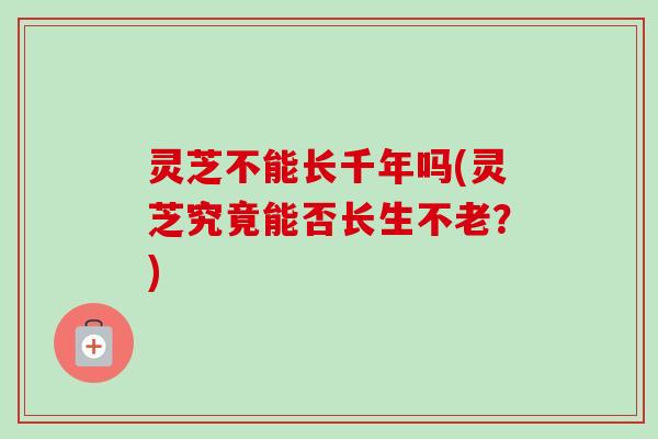 灵芝不能长千年吗(灵芝究竟能否长生不老？)