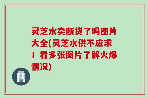 灵芝水卖断货了吗图片大全(灵芝水供不应求！看多张图片了解火爆情况)