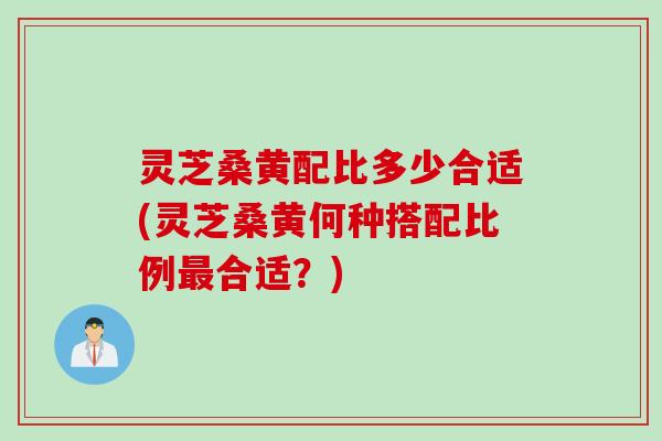 灵芝桑黄配比多少合适(灵芝桑黄何种搭配比例最合适？)