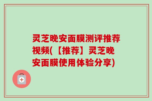 灵芝晚安面膜测评推荐视频(【推荐】灵芝晚安面膜使用体验分享) 灵芝晚安面膜测评推荐视频(【推荐】灵芝晚安面膜使用体验分享)