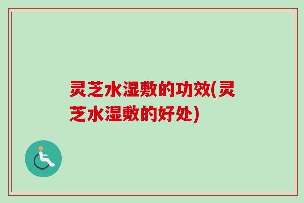 灵芝水湿敷的功效(灵芝水湿敷的好处)