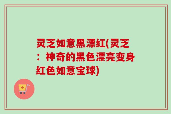 灵芝如意黑漂红(灵芝：神奇的黑色漂亮变身红色如意宝球)