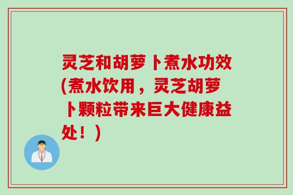 灵芝和胡萝卜煮水功效(煮水饮用，灵芝胡萝卜颗粒带来巨大健康益处！)