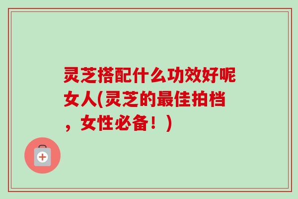 灵芝搭配什么功效好呢女人(灵芝的佳拍档,女性必备!) 灵芝搭配什么功效好呢女人(灵芝的佳拍档,女性必备!)