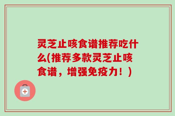 灵芝止咳食谱推荐吃什么(推荐多款灵芝止咳食谱，增强免疫力！)
