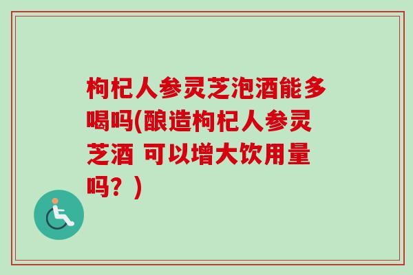 枸杞人参灵芝泡酒能多喝吗(酿造枸杞人参灵芝酒 可以增大饮用量吗？)