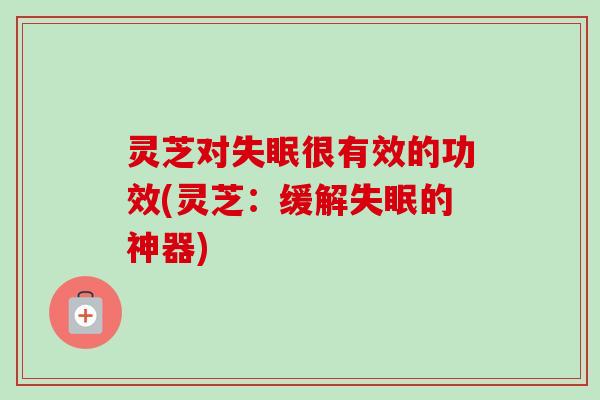 灵芝对很有效的功效(灵芝:缓解的神器) 灵芝对很有效的功效(灵芝:缓解的神器)