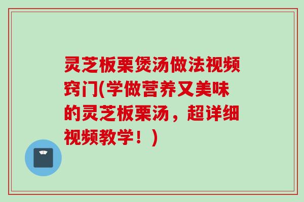 灵芝板栗煲汤做法视频窍门(学做营养又美味的灵芝板栗汤，超详细视频教学！)