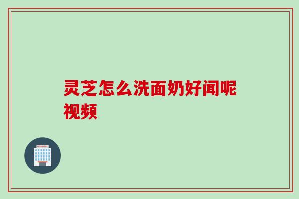 灵芝怎么洗面奶好闻呢视频 灵芝怎么洗面奶好闻呢视频