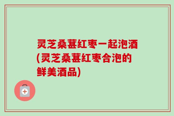 灵芝桑葚红枣一起泡酒(灵芝桑葚红枣合泡的鲜美酒品)