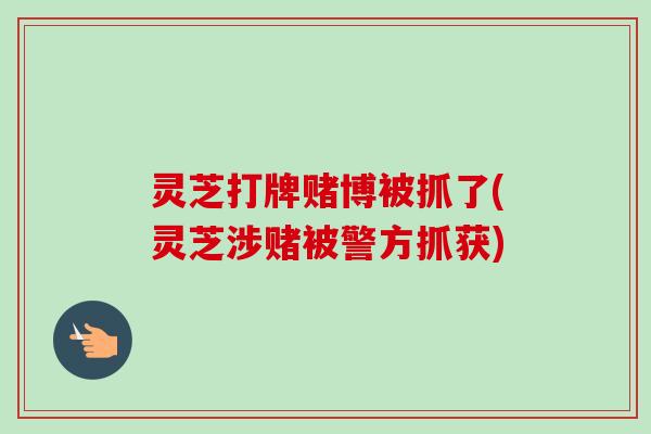 灵芝打牌赌博被抓了(灵芝涉赌被警方抓获) 灵芝打牌赌博被抓了(灵芝涉赌被警方抓获)