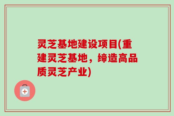灵芝基地建设项目(重建灵芝基地，缔造高品质灵芝产业)