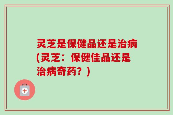 灵芝是保健品还是治病(灵芝：保健佳品还是治病奇药？)