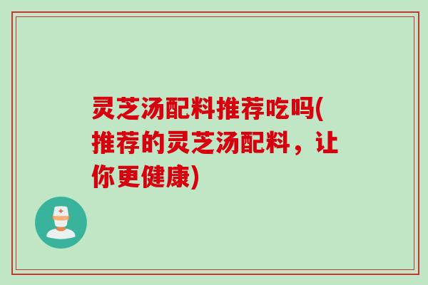 灵芝汤配料推荐吃吗(推荐的灵芝汤配料，让你更健康)