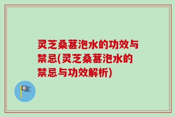 灵芝桑葚泡水的功效与禁忌(灵芝桑葚泡水的禁忌与功效解析)