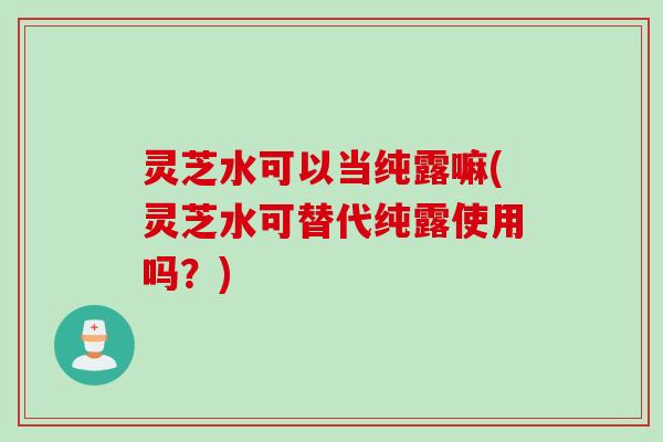 灵芝水可以当纯露嘛(灵芝水可替代纯露使用吗？)