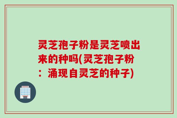 灵芝孢子粉是灵芝喷出来的种吗(灵芝孢子粉：涌现自灵芝的种子)