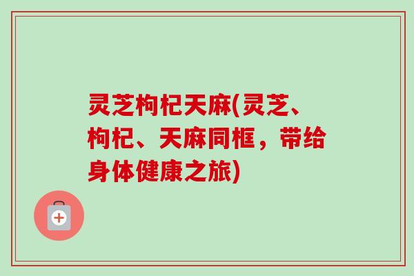 灵芝枸杞天麻(灵芝、枸杞、天麻同框，带给身体健康之旅)