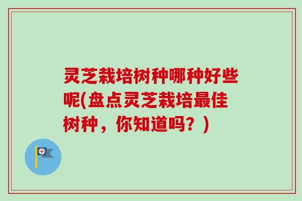 灵芝栽培树种哪种好些呢(盘点灵芝栽培最佳树种，你知道吗？)