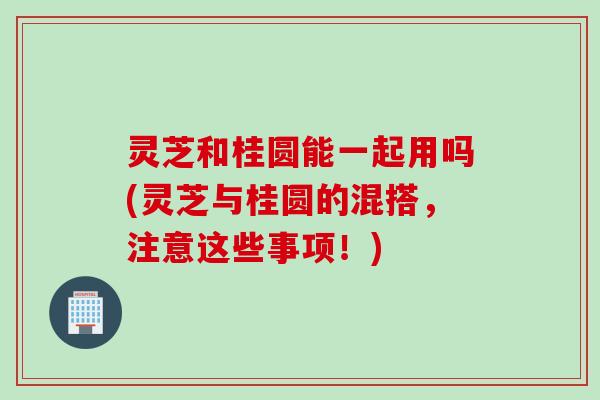 灵芝和桂圆能一起用吗(灵芝与桂圆的混搭，注意这些事项！)