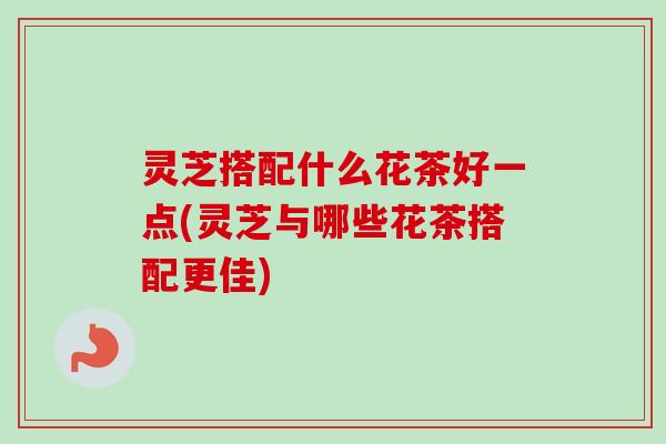 灵芝搭配什么花茶好一点(灵芝与哪些花茶搭配更佳)