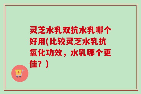 灵芝水乳双抗水乳哪个好用(比较灵芝水乳抗氧化功效，水乳哪个更佳？)