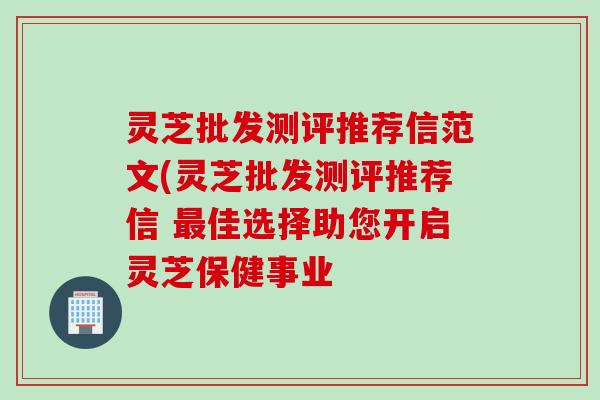 灵芝批发测评推荐信范文(灵芝批发测评推荐信 最佳选择助您开启灵芝保健事业