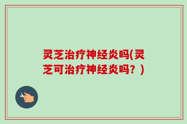 灵芝治疗神经炎吗(灵芝可治疗神经炎吗？)