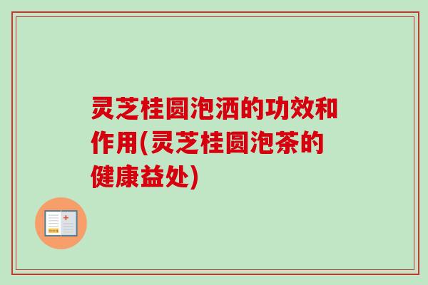 灵芝桂圆泡洒的功效和作用(灵芝桂圆泡茶的健康益处) 灵芝桂圆泡洒的功效和作用(灵芝桂圆泡茶的健康益处)