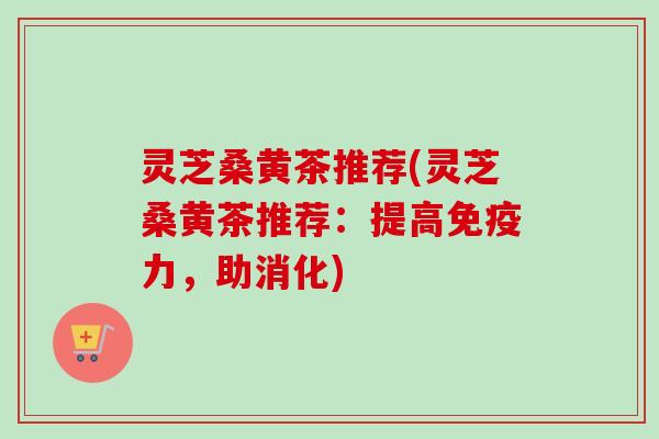灵芝桑黄茶推荐(灵芝桑黄茶推荐：提高免疫力，助消化)