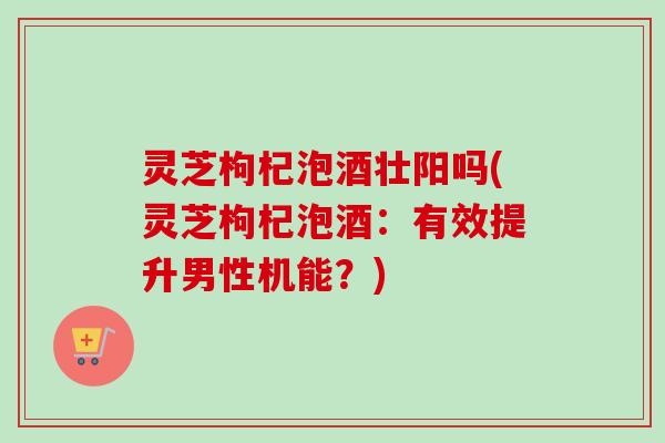 灵芝枸杞泡酒壮阳吗(灵芝枸杞泡酒：有效提升男性机能？)