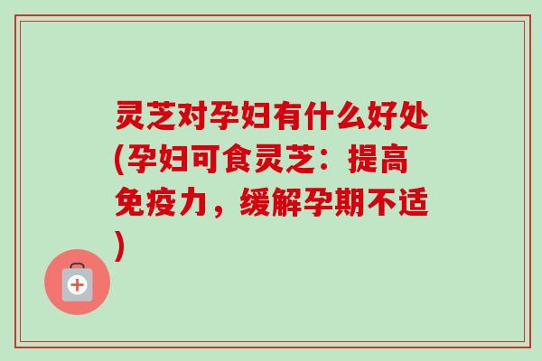灵芝对孕妇有什么好处(孕妇可食灵芝：提高免疫力，缓解孕期不适)