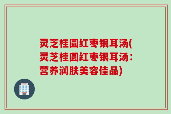 灵芝桂圆红枣银耳汤(灵芝桂圆红枣银耳汤：营养润肤美容佳品)