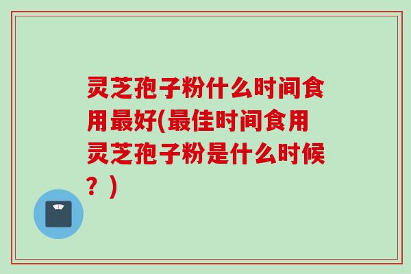 灵芝孢子粉什么时间食用最好(最佳时间食用灵芝孢子粉是什么时候？)