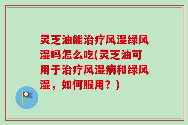 灵芝油能治疗风湿绿风湿吗怎么吃(灵芝油可用于治疗风湿病和绿风湿，如何服用？)