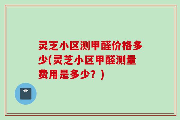 灵芝小区测甲醛价格多少(灵芝小区甲醛测量费用是多少？)