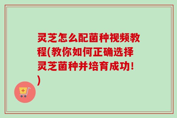 灵芝怎么配菌种视频教程(教你如何正确选择灵芝菌种并培育成功！)
