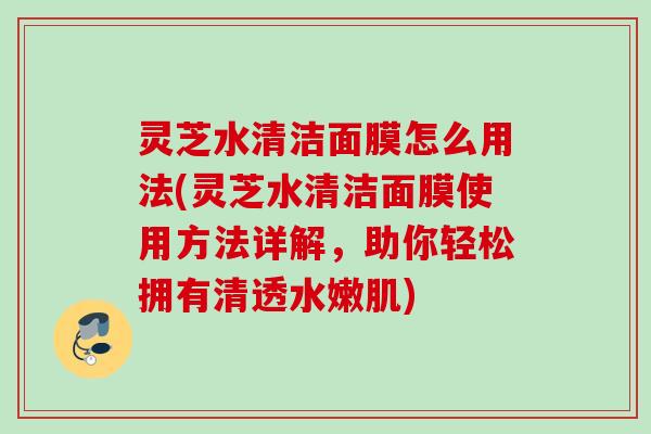 灵芝水清洁面膜怎么用法(灵芝水清洁面膜使用方法详解，助你轻松拥有清透水嫩肌)