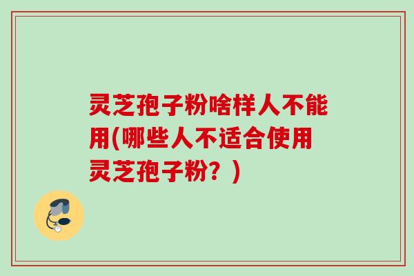 灵芝孢子粉啥样人不能用(哪些人不适合使用灵芝孢子粉?) 灵芝孢子粉啥样人不能用(哪些人不适合使用灵芝孢子粉?)